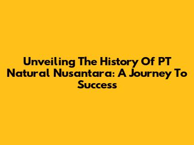 Unveiling The History Of PT Natural Nusantara: A Journey To Success