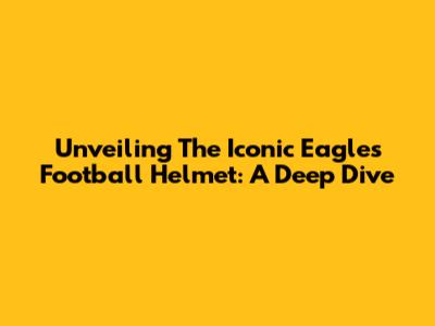 Unveiling The Iconic Eagles Football Helmet: A Deep Dive
