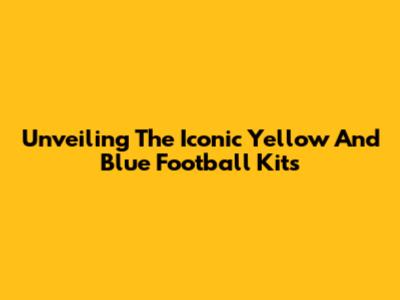 Unveiling The Iconic Yellow And Blue Football Kits