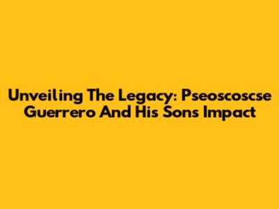 Unveiling The Legacy: Pseoscoscse Guerrero And His Son's Impact