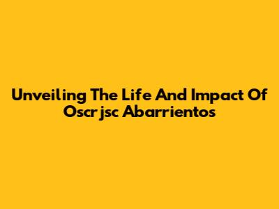 Unveiling The Life And Impact Of Oscrjsc Abarrientos