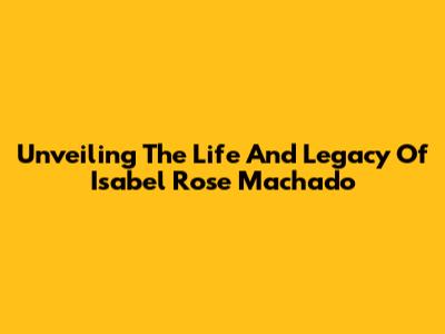 Unveiling The Life And Legacy Of Isabel Rose Machado