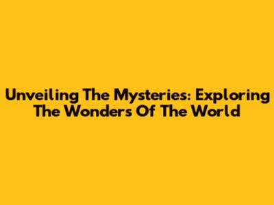 Unveiling The Mysteries: Exploring The Wonders Of The World