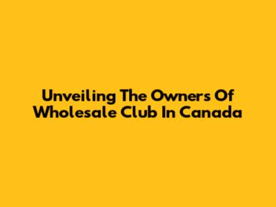 Unveiling The Owners Of Wholesale Club In Canada