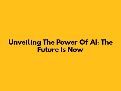 Unveiling The Power Of AI: The Future Is Now