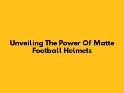 Unveiling The Power Of Matte Football Helmets