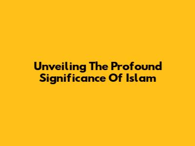 Unveiling The Profound Significance Of Islam