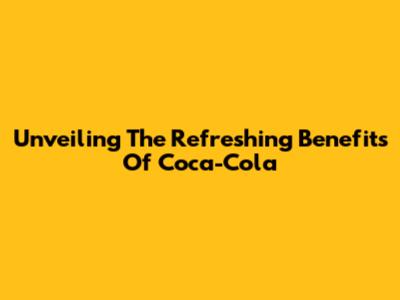 Unveiling The Refreshing Benefits Of Coca-Cola