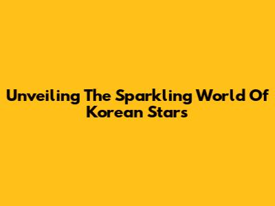 Unveiling The Sparkling World Of Korean Stars
