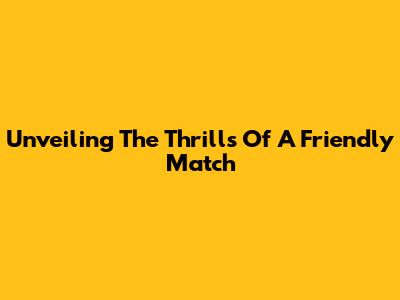Unveiling The Thrills Of A Friendly Match