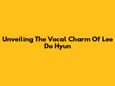 Unveiling The Vocal Charm Of Lee Do Hyun