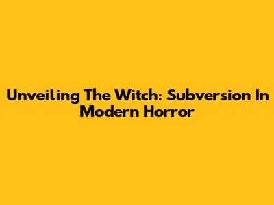 Unveiling The Witch: Subversion In Modern Horror