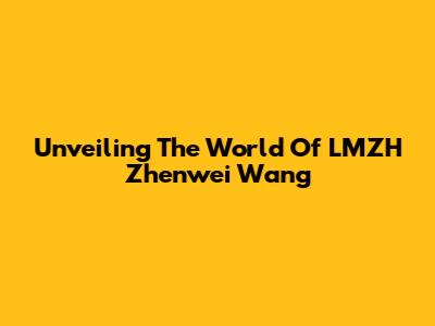 Unveiling The World Of LMZH Zhenwei Wang
