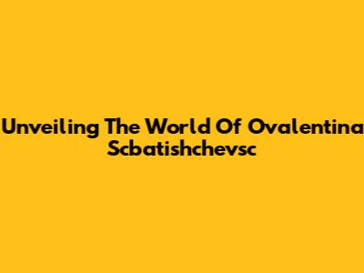 Unveiling The World Of Ovalentina Scbatishchevsc