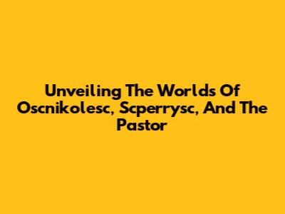 Unveiling The Worlds Of Oscnikolesc, Scperrysc, And The Pastor