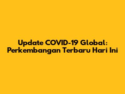 Update COVID-19 Global: Perkembangan Terbaru Hari Ini