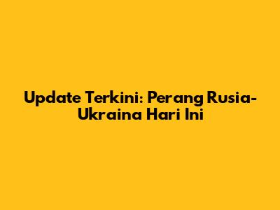 Update Terkini: Perang Rusia-Ukraina Hari Ini