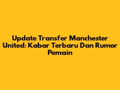 Update Transfer Manchester United: Kabar Terbaru Dan Rumor Pemain