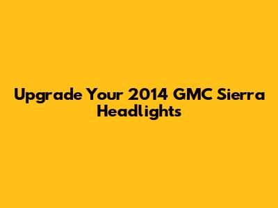 Upgrade Your 2014 GMC Sierra Headlights