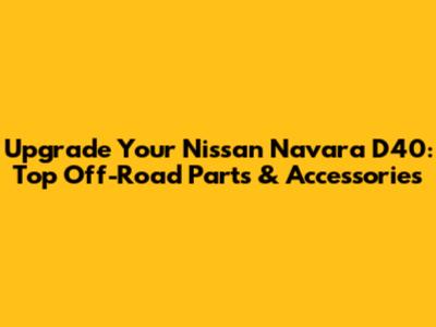 Upgrade Your Nissan Navara D40: Top Off-Road Parts & Accessories