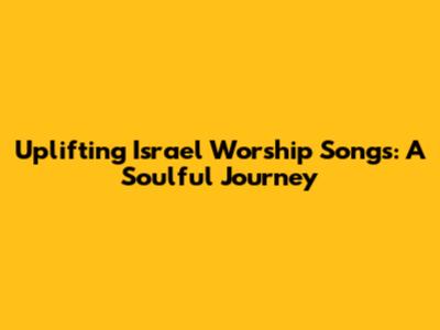 Uplifting Israel Worship Songs: A Soulful Journey
