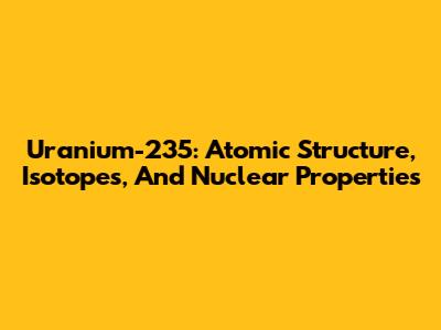 Uranium-235: Atomic Structure, Isotopes, And Nuclear Properties