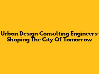 Urban Design Consulting Engineers: Shaping The City Of Tomorrow