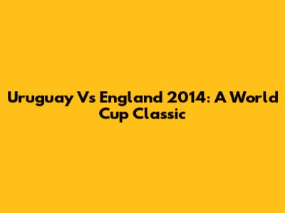 Uruguay Vs England 2014: A World Cup Classic
