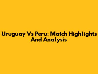 Uruguay Vs Peru: Match Highlights And Analysis