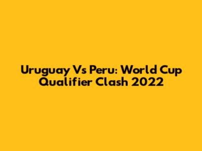 Uruguay Vs Peru: World Cup Qualifier Clash 2022