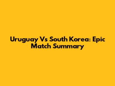 Uruguay Vs South Korea: Epic Match Summary