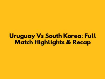 Uruguay Vs South Korea: Full Match Highlights & Recap
