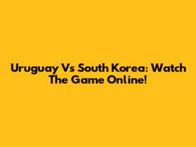 Uruguay Vs South Korea: Watch The Game Online!