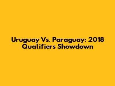 Uruguay Vs. Paraguay: 2018 Qualifiers Showdown