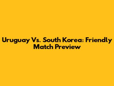 Uruguay Vs. South Korea: Friendly Match Preview