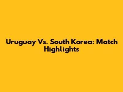 Uruguay Vs. South Korea: Match Highlights