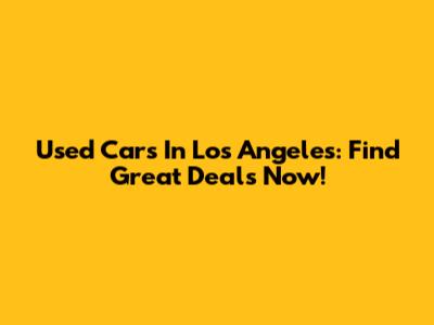 Used Cars In Los Angeles: Find Great Deals Now!