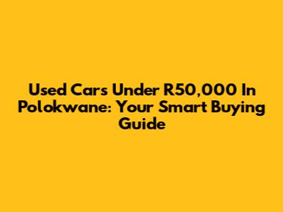 Used Cars Under R50,000 In Polokwane: Your Smart Buying Guide