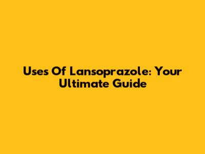 Uses Of Lansoprazole: Your Ultimate Guide