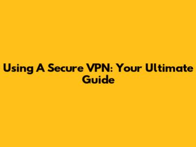 Using A Secure VPN: Your Ultimate Guide