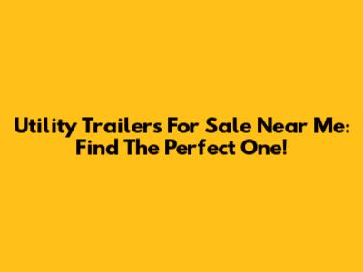Utility Trailers For Sale Near Me: Find The Perfect One!