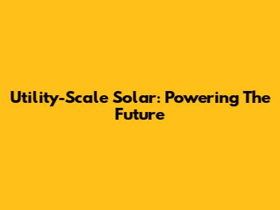 Utility-Scale Solar: Powering The Future
