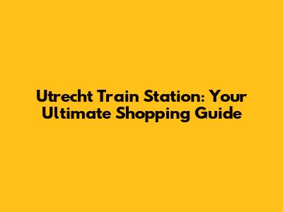 Utrecht Train Station: Your Ultimate Shopping Guide