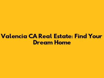 Valencia CA Real Estate: Find Your Dream Home
