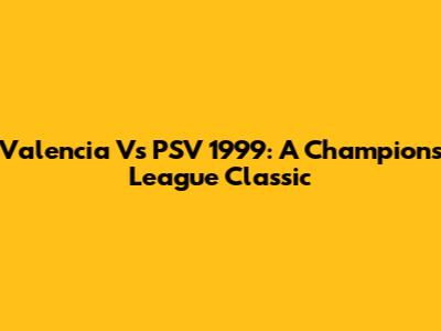 Valencia Vs PSV 1999: A Champions League Classic