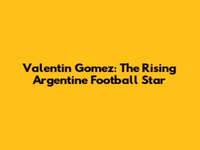 Valentin Gomez: The Rising Argentine Football Star
