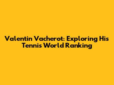 Valentin Vacherot: Exploring His Tennis World Ranking