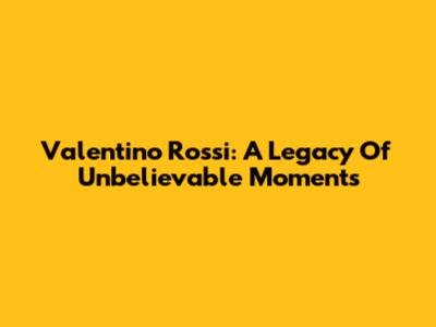 Valentino Rossi: A Legacy Of Unbelievable Moments
