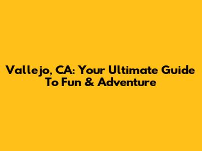 Vallejo, CA: Your Ultimate Guide To Fun & Adventure