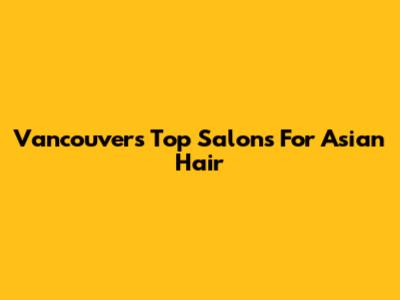 Vancouver's Top Salons For Asian Hair